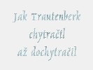 264. Zznam pohdky "Jak Trautenberk chytrail a dochytrail".
Zznam pohdky "Jak Trautenberk chytrail a dochytrail". Video si sthnte zde.  Pozor, je to velk soubor (cca 150 MB, nejlepe nejdvje uloit jako... a pak a spustit...). 
Autor: neznm
Kategorie: Verek biocentra 2004